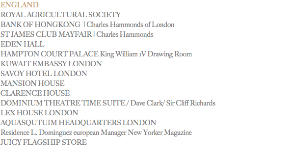 ENGLAND
ROYAL AGRICULTURAL SOCIETY
BANK OF HONGKONG | Charles Hammonds of London
ST JAMES CLUB MAYFAIR | Charles Hammonds EDEN HALL HAMPTON COURT PALACE King William 1V Drawing Room
KUWAIT EMBASSY LONDON
SAVOY HOTEL LONDON
MANSION HOUSE
CLARENCE HOUSE DOMINIUM THEATRE TIME SUITE / Dave Clark/ Sir Cliff Richards
LEX HOUSE LONDON
AQUASQUTUIM HEADQUARTERS LONDON Residence L. Dominguez european Manager New Yorker Magazine
JUICY FLAGSHIP STORE
